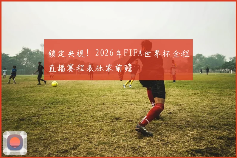 锁定央视！2026年FIFA世界杯全程直播赛程表独家前瞻