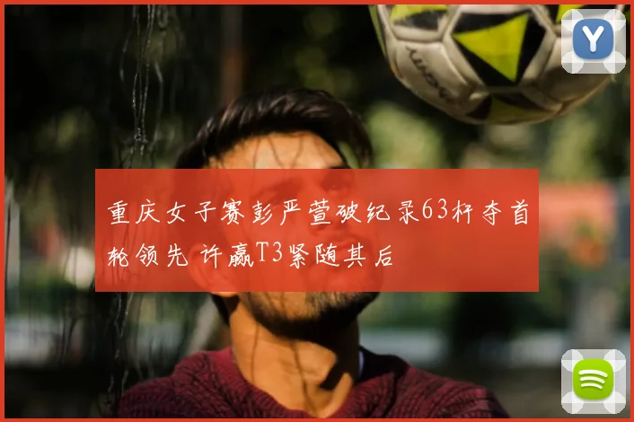 重庆女子赛彭严萱破纪录63杆夺首轮领先 许赢T3紧随其后