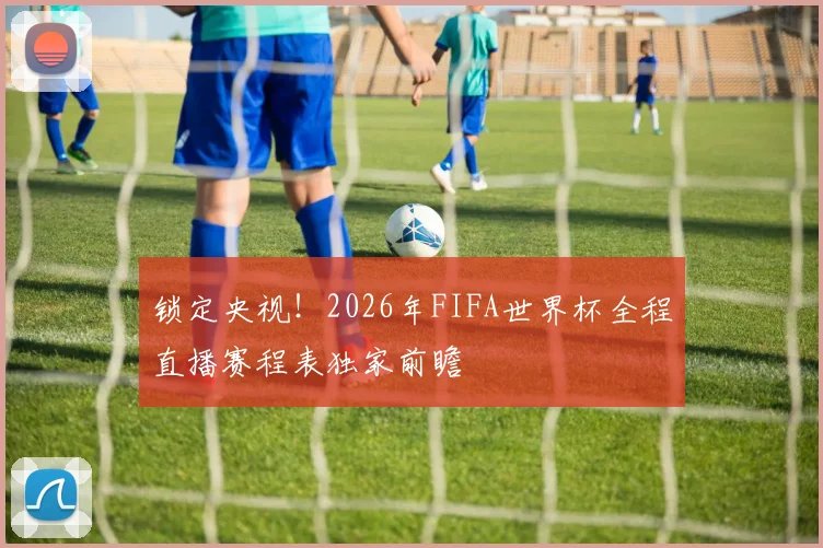 锁定央视！2026年FIFA世界杯全程直播赛程表独家前瞻