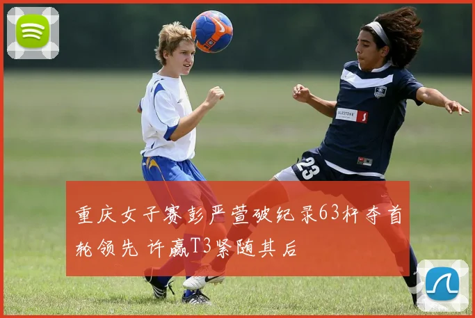 重庆女子赛彭严萱破纪录63杆夺首轮领先 许赢T3紧随其后